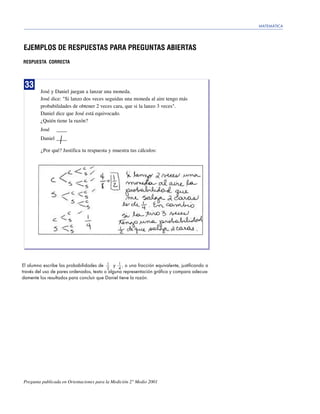 MATEMÁTICA




EJEMPLOS DE RESPUESTAS PARA PREGUNTAS ABIERTAS
RESPUESTA CORRECTA




 33
         José y Daniel juegan a lanzar una moneda.
         José dice: "Si lanzo dos veces seguidas una moneda al aire tengo más
         probabilidades de obtener 2 veces cara, que si la lanzo 3 veces".
         Daniel dice que José está equivocado.
         ¿Quién tiene la razón?
         José   ____
         Daniel ____

         ¿Por qué? Justifica tu respuesta y muestra tus cálculos:




El alumno escribe las probabilidades de 1 y 1 , o una fracción equivalente, justificando a
                                                4
                                          2
través del uso de pares ordenados, texto o alguna representación gráfica y compara adecua-
damente los resultados para concluir que Daniel tiene la razón.




Pregunta publicada en Orientaciones para la Medición 2° Medio 2001
 