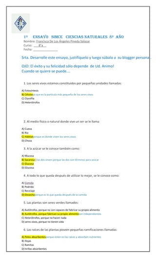 




1º

ENSAYO SIMCE CIENCIAS NATURALES 8º AÑO

Nombre: Francisca De Los Ángeles Pineda Salazar
Curso: ___8°a__
Fecha: _______________

Srta. Desarrolle este ensayo, justifíquelo y luego súbalo a su blogger personal.
OJO: El éxito y su felicidad sólo depende de Ud. Animo!
Cuando se quiere se puede….



1. Los seres vivos estamos constituidos por pequeñas unidades llamadas:
A) Fotosíntesis
B) Célulasya que es la partícula más pequeña de los seres vivos
C) Clorofila
D) Heterótrofos



2. Al medio físico o natural donde vive un ser se le llama:
A) Cueva
B) Rio
C) Hábitatporque es donde viven los seres vivos
D) Choza



3. A la azúcar se le conoce también como:
A) Mucosa
B) Sacarosa } las dos sirven porque las dos son términos para azúcar
C) Glucosa
D) Glucosa



4. A todo lo que queda después de utilizar lo mejor, se le conoce como:
A) Comida
B) Podrido
C) Reciclaje
D) Desechoporque es lo que queda después de la comida



5. Las plantas son seres verdes llamados:
A) Autótrofos, porque no son capaces de fabricar su propio alimento
B) Autótrofos, porque fabrican su propio alimentoson independientes
C) Heterótrofos, porque no hacen nada
D) seres vivos, porque no tienen vida



6. Las raíces de las plantas poseen pequeñas ramificaciones llamadas:
A) Pelos absorbentesporque están en las raíces y absorben nutrientes
B) Hojas
C) Ramitas
D) tirillas absorbentes

 