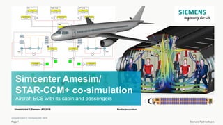 Unrestricted © Siemens AG 2018
Page 1 Siemens PLM Software
Simcenter Amesim/
STAR-CCM+ co-simulation
Aircraft ECS with its cabin and passengers
Unrestricted © Siemens AG 2018
 