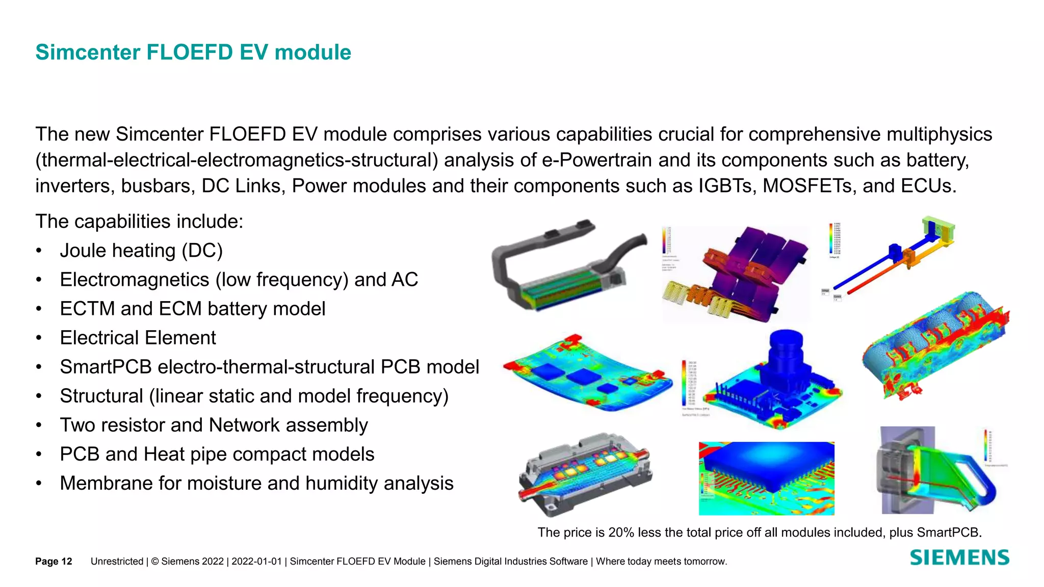 The new Simcenter FLOEFD EV module comprises various capabilities crucial for comprehensive multiphysics
(thermal-electrical-electromagnetics-structural) analysis of e-Powertrain and its components such as battery,
inverters, busbars, DC Links, Power modules and their components such as IGBTs, MOSFETs, and ECUs.
The capabilities include:
• Joule heating (DC)
• Electromagnetics (low frequency) and AC
• ECTM and ECM battery model
• Electrical Element
• SmartPCB electro-thermal-structural PCB model
• Structural (linear static and model frequency)
• Two resistor and Network assembly
• PCB and Heat pipe compact models
• Membrane for moisture and humidity analysis
Simcenter FLOEFD EV module
Unrestricted | © Siemens 2022 | 2022-01-01 | Simcenter FLOEFD EV Module | Siemens Digital Industries Software | Where today meets tomorrow.
The price is 20% less the total price off all modules included, plus SmartPCB.
Page 12
 