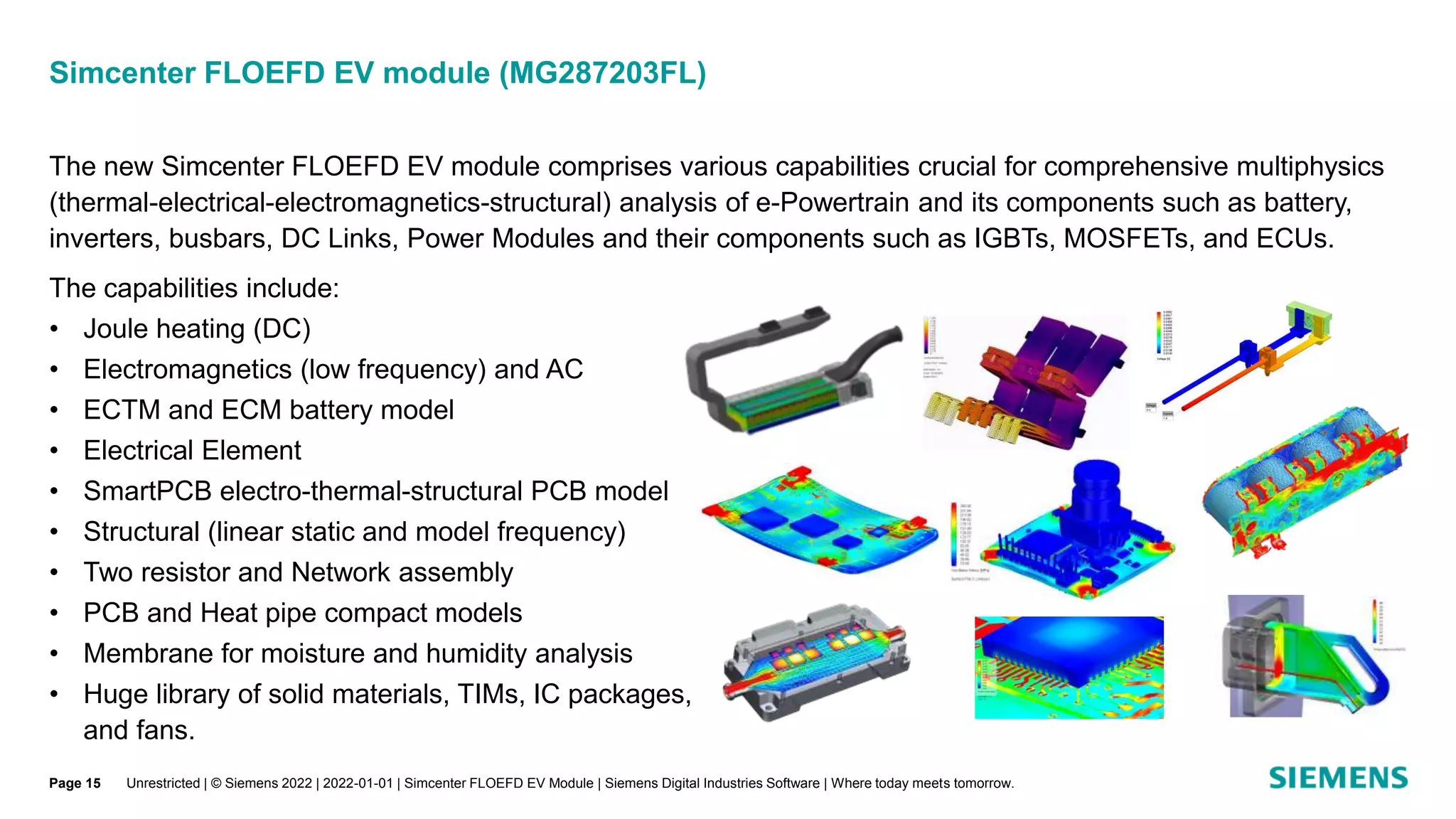 The new Simcenter FLOEFD EV module comprises various capabilities crucial for comprehensive multiphysics
(thermal-electrical-electromagnetics-structural) analysis of e-Powertrain and its components such as battery,
inverters, busbars, DC Links, Power Modules and their components such as IGBTs, MOSFETs, and ECUs.
The capabilities include:
• Joule heating (DC)
• Electromagnetics (low frequency) and AC
• ECTM and ECM battery model
• Electrical Element
• SmartPCB electro-thermal-structural PCB model
• Structural (linear static and model frequency)
• Two resistor and Network assembly
• PCB and Heat pipe compact models
• Membrane for moisture and humidity analysis
• Huge library of solid materials, TIMs, IC packages,
and fans.
Simcenter FLOEFD EV module (MG287203FL)
Unrestricted | © Siemens 2022 | 2022-01-01 | Simcenter FLOEFD EV Module | Siemens Digital Industries Software | Where today meets tomorrow.
Page 15
 