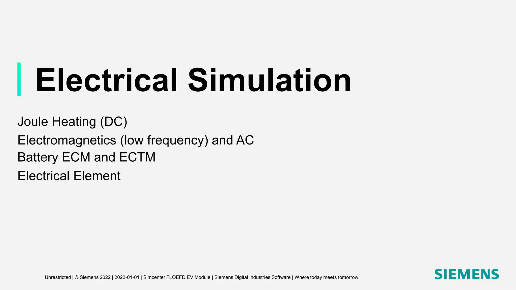 Electrical Simulation
Joule Heating (DC)
Electromagnetics (low frequency) and AC
Battery ECM and ECTM
Electrical Element
Unrestricted | © Siemens 2022 | 2022-01-01 | Simcenter FLOEFD EV Module | Siemens Digital Industries Software | Where today meets tomorrow.
 