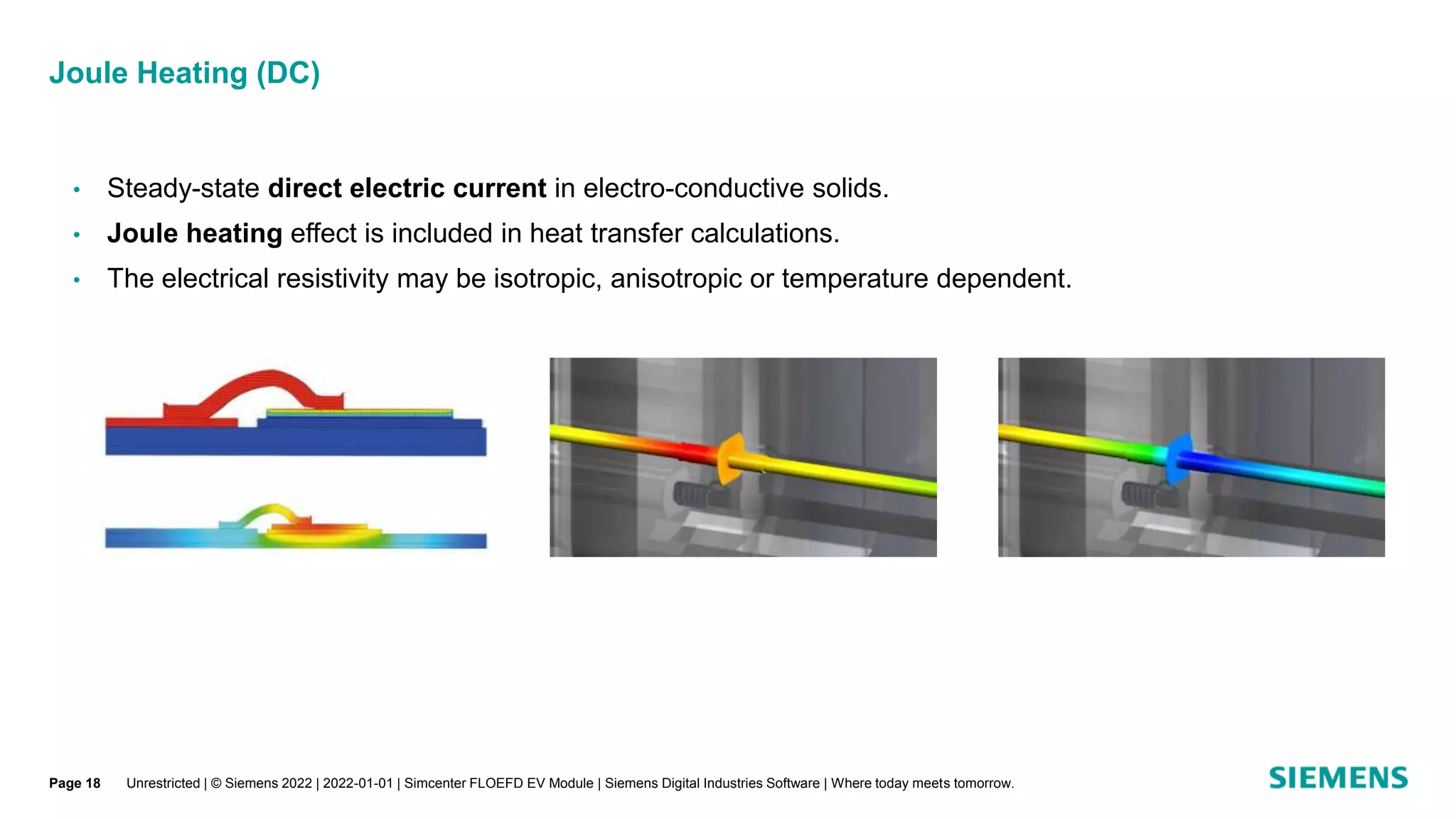 Joule Heating (DC)
• Steady-state direct electric current in electro-conductive solids.
• Joule heating effect is included in heat transfer calculations.
• The electrical resistivity may be isotropic, anisotropic or temperature dependent.
Unrestricted | © Siemens 2022 | 2022-01-01 | Simcenter FLOEFD EV Module | Siemens Digital Industries Software | Where today meets tomorrow.
Page 18
 