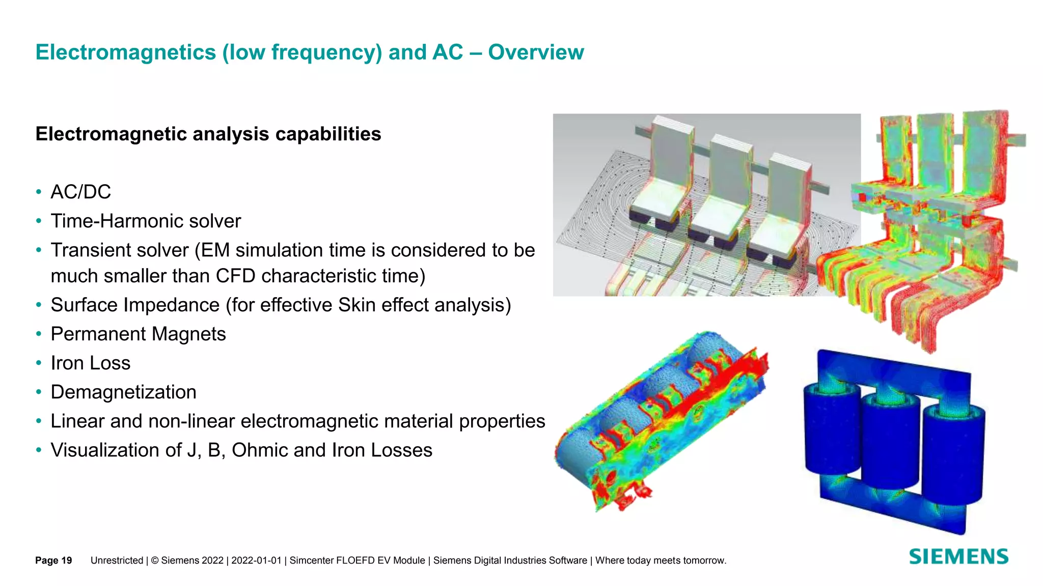 Electromagnetics (low frequency) and AC – Overview
Unrestricted | © Siemens 2022 | 2022-01-01 | Simcenter FLOEFD EV Module | Siemens Digital Industries Software | Where today meets tomorrow.
Electromagnetic analysis capabilities
• AC/DC
• Time-Harmonic solver
• Transient solver (EM simulation time is considered to be
much smaller than CFD characteristic time)
• Surface Impedance (for effective Skin effect analysis)
• Permanent Magnets
• Iron Loss
• Demagnetization
• Linear and non-linear electromagnetic material properties
• Visualization of J, B, Ohmic and Iron Losses
Page 19
 