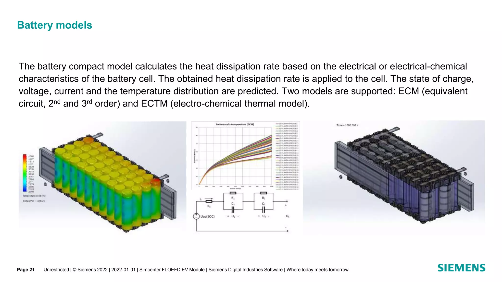 Unrestricted | © Siemens 2022 | 2022-01-01 | Simcenter FLOEFD EV Module | Siemens Digital Industries Software | Where today meets tomorrow.
Battery models
The battery compact model calculates the heat dissipation rate based on the electrical or electrical-chemical
characteristics of the battery cell. The obtained heat dissipation rate is applied to the cell. The state of charge,
voltage, current and the temperature distribution are predicted. Two models are supported: ECM (equivalent
circuit, 2nd and 3rd order) and ECTM (electro-chemical thermal model).
Page 21
 