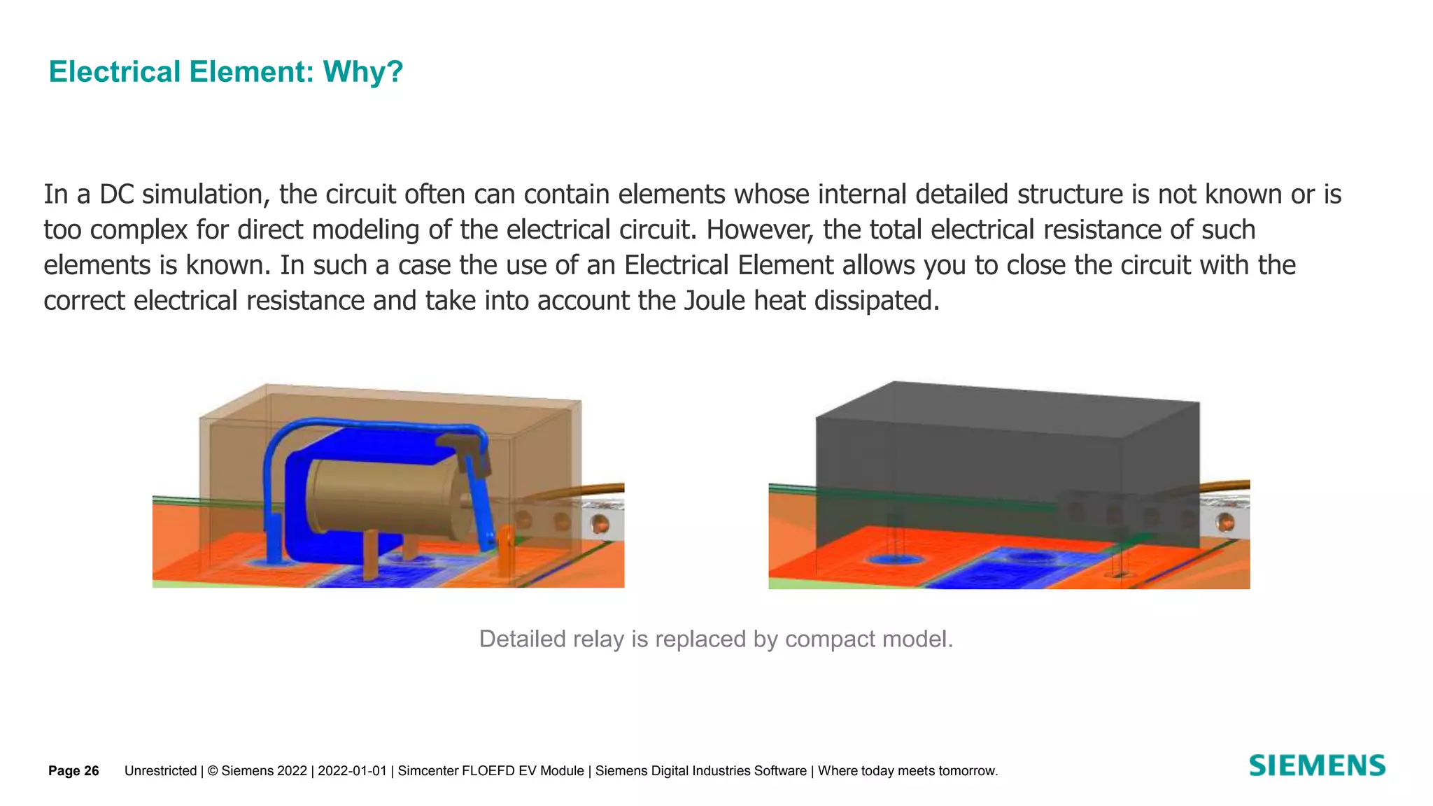 Electrical Element: Why?
In a DC simulation, the circuit often can contain elements whose internal detailed structure is not known or is
too complex for direct modeling of the electrical circuit. However, the total electrical resistance of such
elements is known. In such a case the use of an Electrical Element allows you to close the circuit with the
correct electrical resistance and take into account the Joule heat dissipated.
Detailed relay is replaced by compact model.
Unrestricted | © Siemens 2022 | 2022-01-01 | Simcenter FLOEFD EV Module | Siemens Digital Industries Software | Where today meets tomorrow.
Page 26
 