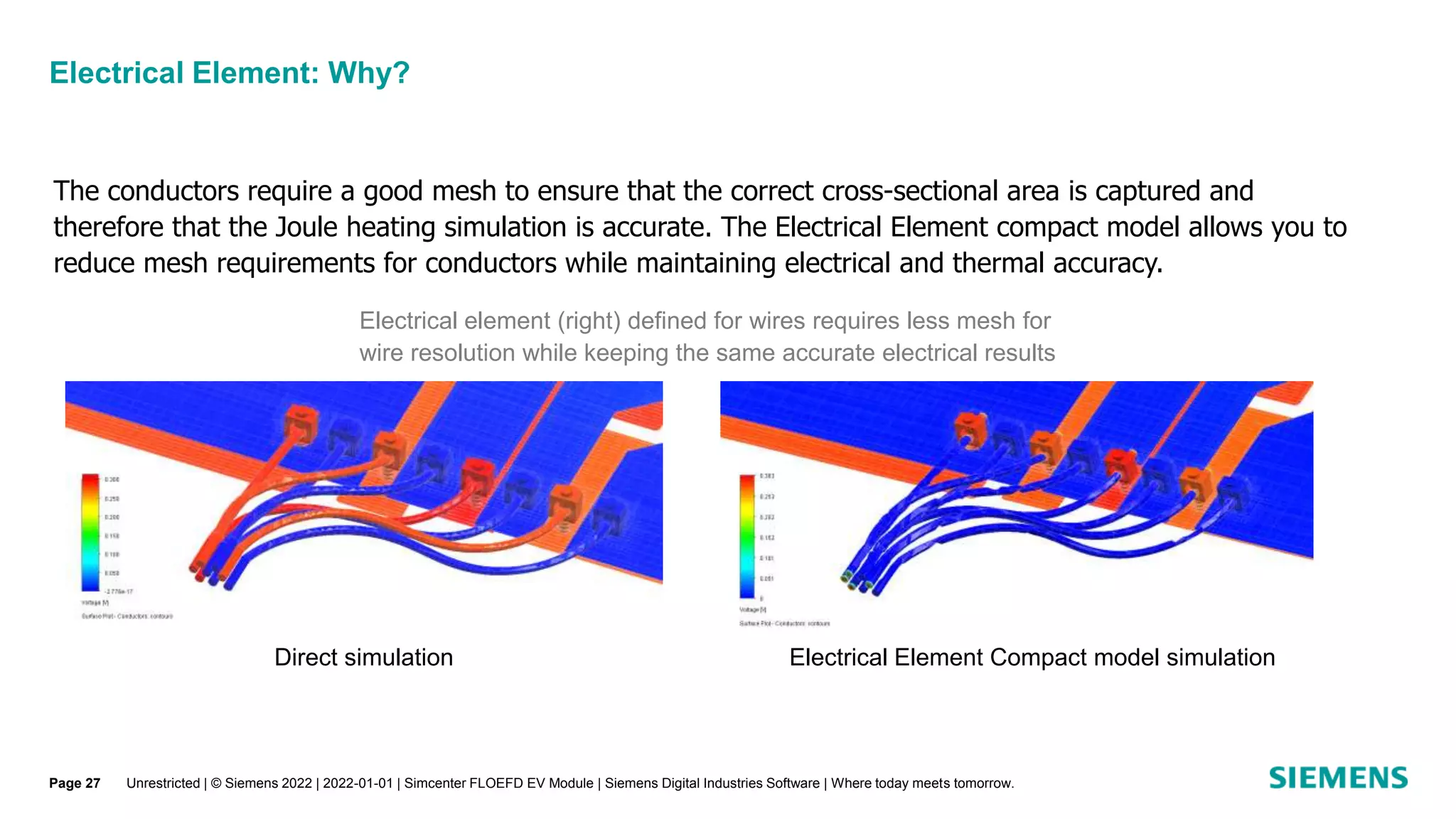 Electrical Element: Why?
Unrestricted | © Siemens 2022 | 2022-01-01 | Simcenter FLOEFD EV Module | Siemens Digital Industries Software | Where today meets tomorrow.
The conductors require a good mesh to ensure that the correct cross-sectional area is captured and
therefore that the Joule heating simulation is accurate. The Electrical Element compact model allows you to
reduce mesh requirements for conductors while maintaining electrical and thermal accuracy.
Direct simulation Electrical Element Compact model simulation
Electrical element (right) defined for wires requires less mesh for
wire resolution while keeping the same accurate electrical results
Page 27
 