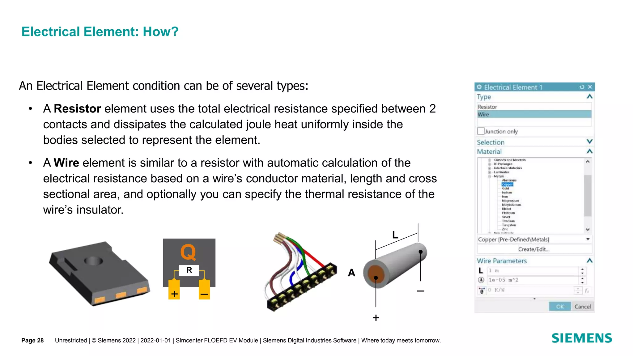 Electrical Element: How?
Unrestricted | © Siemens 2022 | 2022-01-01 | Simcenter FLOEFD EV Module | Siemens Digital Industries Software | Where today meets tomorrow.
+

L
A
An Electrical Element condition can be of several types:
• A Resistor element uses the total electrical resistance specified between 2
contacts and dissipates the calculated joule heat uniformly inside the
bodies selected to represent the element.
• A Wire element is similar to a resistor with automatic calculation of the
electrical resistance based on a wire’s conductor material, length and cross
sectional area, and optionally you can specify the thermal resistance of the
wire’s insulator.
Q
+ 
R
Page 28
 
