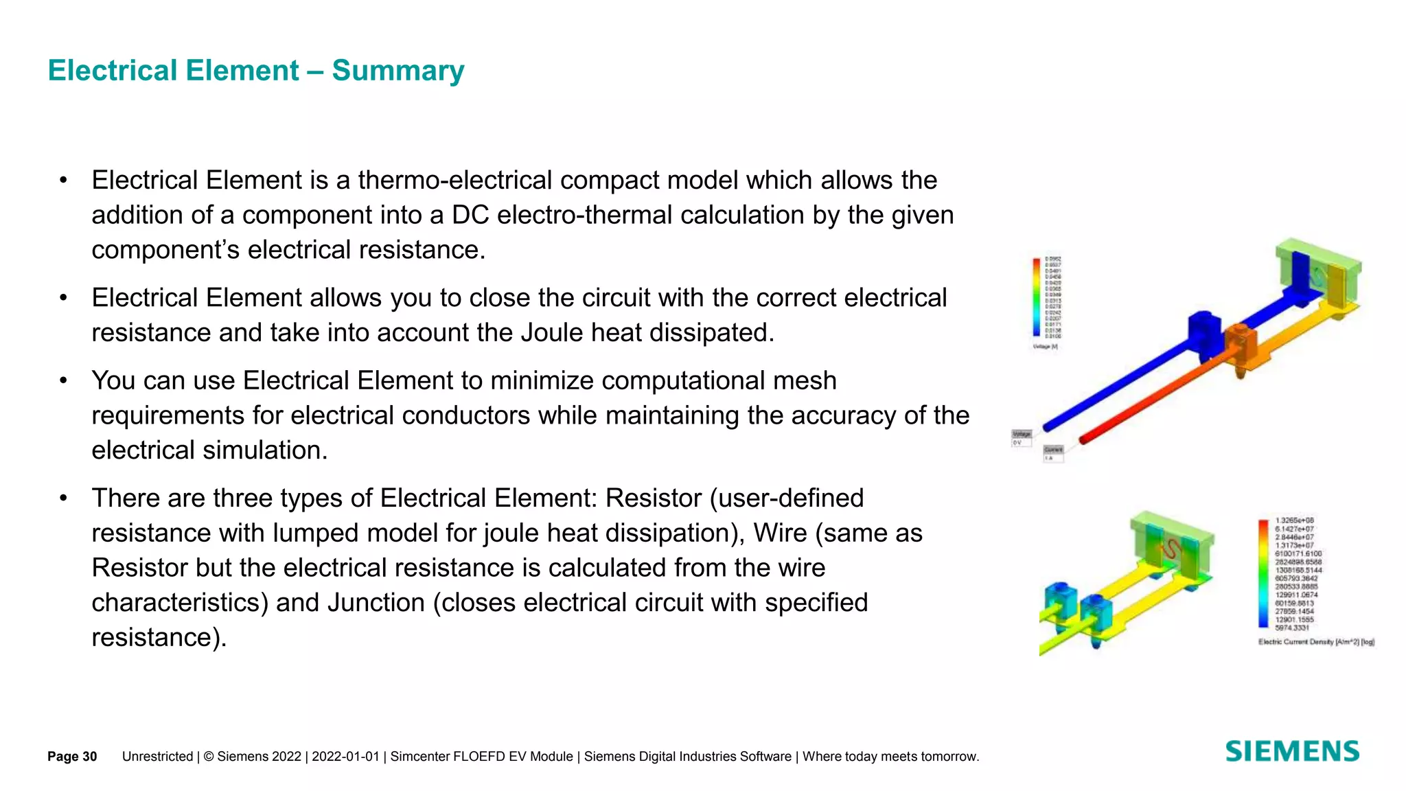 Electrical Element – Summary
• Electrical Element is a thermo-electrical compact model which allows the
addition of a component into a DC electro-thermal calculation by the given
component’s electrical resistance.
• Electrical Element allows you to close the circuit with the correct electrical
resistance and take into account the Joule heat dissipated.
• You can use Electrical Element to minimize computational mesh
requirements for electrical conductors while maintaining the accuracy of the
electrical simulation.
• There are three types of Electrical Element: Resistor (user-defined
resistance with lumped model for joule heat dissipation), Wire (same as
Resistor but the electrical resistance is calculated from the wire
characteristics) and Junction (closes electrical circuit with specified
resistance).
Unrestricted | © Siemens 2022 | 2022-01-01 | Simcenter FLOEFD EV Module | Siemens Digital Industries Software | Where today meets tomorrow.
Page 30
 