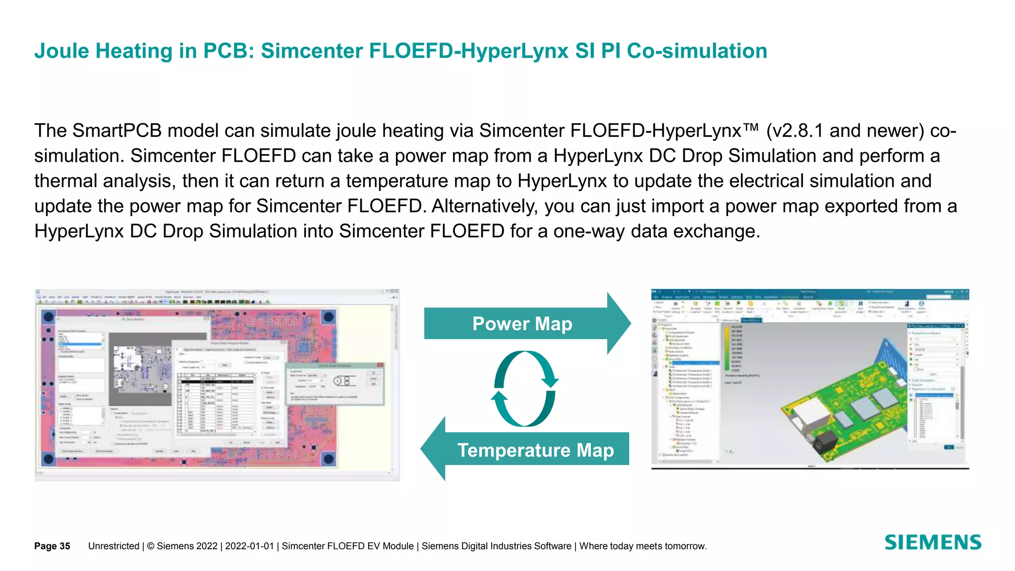 Joule Heating in PCB: Simcenter FLOEFD-HyperLynx SI PI Co-simulation
Unrestricted | © Siemens 2022 | 2022-01-01 | Simcenter FLOEFD EV Module | Siemens Digital Industries Software | Where today meets tomorrow.
The SmartPCB model can simulate joule heating via Simcenter FLOEFD-HyperLynx™ (v2.8.1 and newer) co-
simulation. Simcenter FLOEFD can take a power map from a HyperLynx DC Drop Simulation and perform a
thermal analysis, then it can return a temperature map to HyperLynx to update the electrical simulation and
update the power map for Simcenter FLOEFD. Alternatively, you can just import a power map exported from a
HyperLynx DC Drop Simulation into Simcenter FLOEFD for a one-way data exchange.
Power Map
Temperature Map
Page 35
 