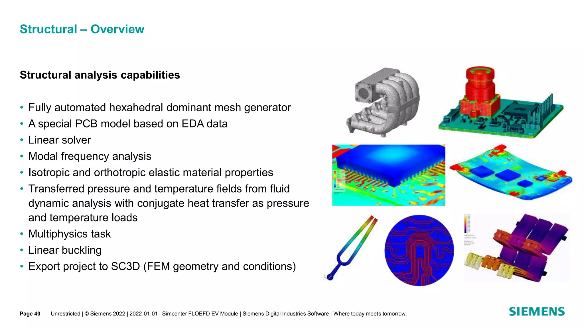Structural – Overview
Unrestricted | © Siemens 2022 | 2022-01-01 | Simcenter FLOEFD EV Module | Siemens Digital Industries Software | Where today meets tomorrow.
Structural analysis capabilities
• Fully automated hexahedral dominant mesh generator
• A special PCB model based on EDA data
• Linear solver
• Modal frequency analysis
• Isotropic and orthotropic elastic material properties
• Transferred pressure and temperature fields from fluid
dynamic analysis with conjugate heat transfer as pressure
and temperature loads
• Multiphysics task
• Linear buckling
• Export project to SC3D (FEM geometry and conditions)
Page 40
 