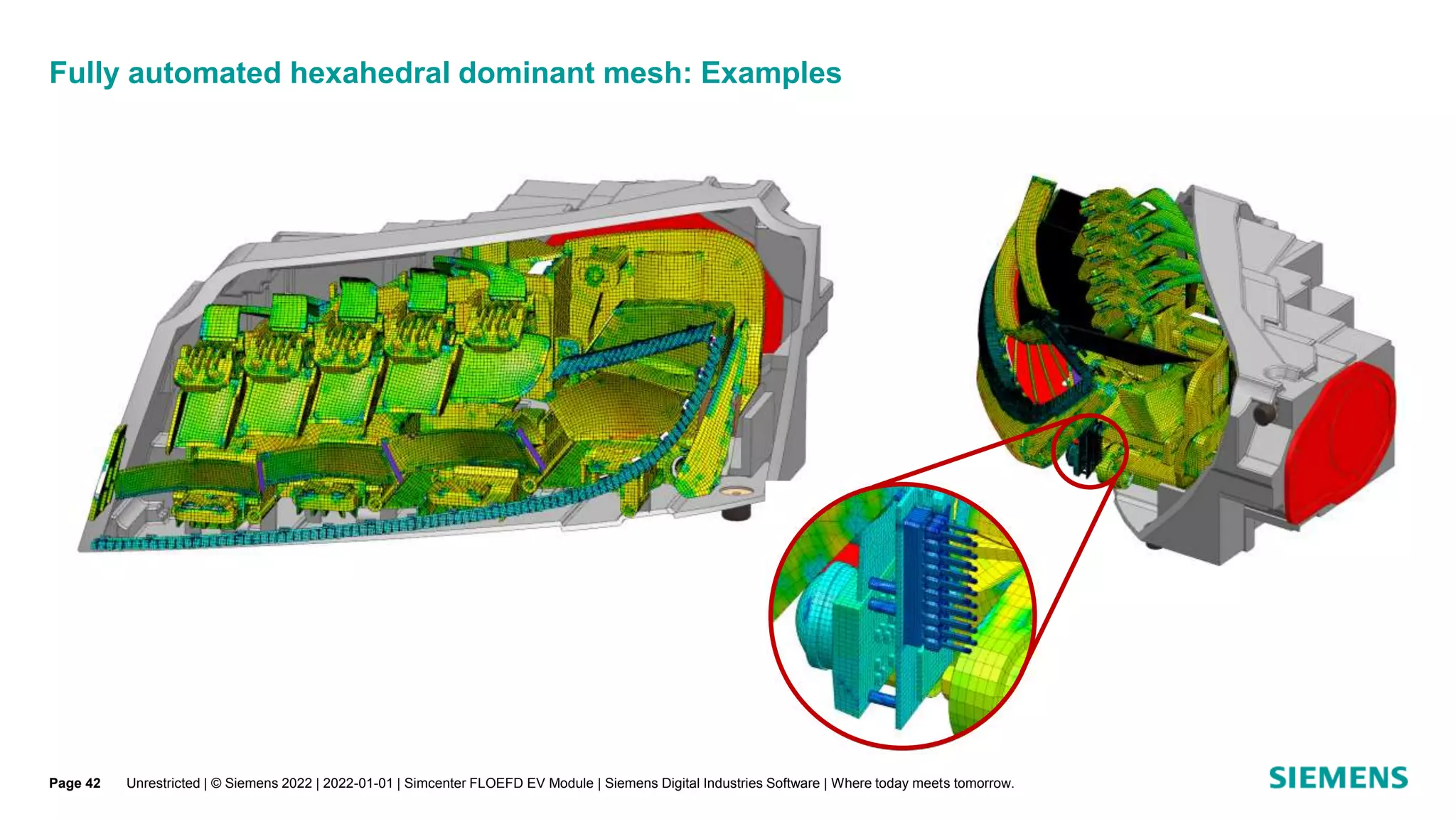 Fully automated hexahedral dominant mesh: Examples
Unrestricted | © Siemens 2022 | 2022-01-01 | Simcenter FLOEFD EV Module | Siemens Digital Industries Software | Where today meets tomorrow.
Page 42
 