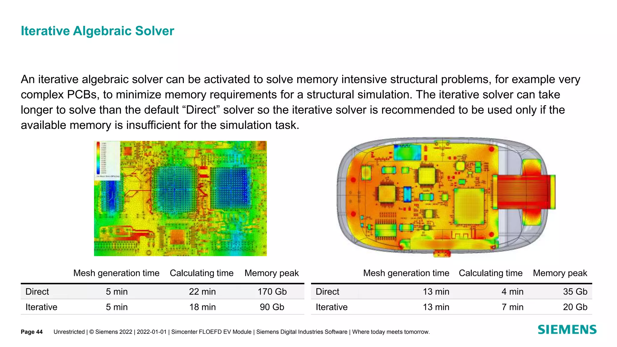Iterative Algebraic Solver
An iterative algebraic solver can be activated to solve memory intensive structural problems, for example very
complex PCBs, to minimize memory requirements for a structural simulation. The iterative solver can take
longer to solve than the default “Direct” solver so the iterative solver is recommended to be used only if the
available memory is insufficient for the simulation task.
Unrestricted | © Siemens 2022 | 2022-01-01 | Simcenter FLOEFD EV Module | Siemens Digital Industries Software | Where today meets tomorrow.
Mesh generation time Calculating time Memory peak
Direct 5 min 22 min 170 Gb
Iterative 5 min 18 min 90 Gb
Mesh generation time Calculating time Memory peak
Direct 13 min 4 min 35 Gb
Iterative 13 min 7 min 20 Gb
Page 44
 