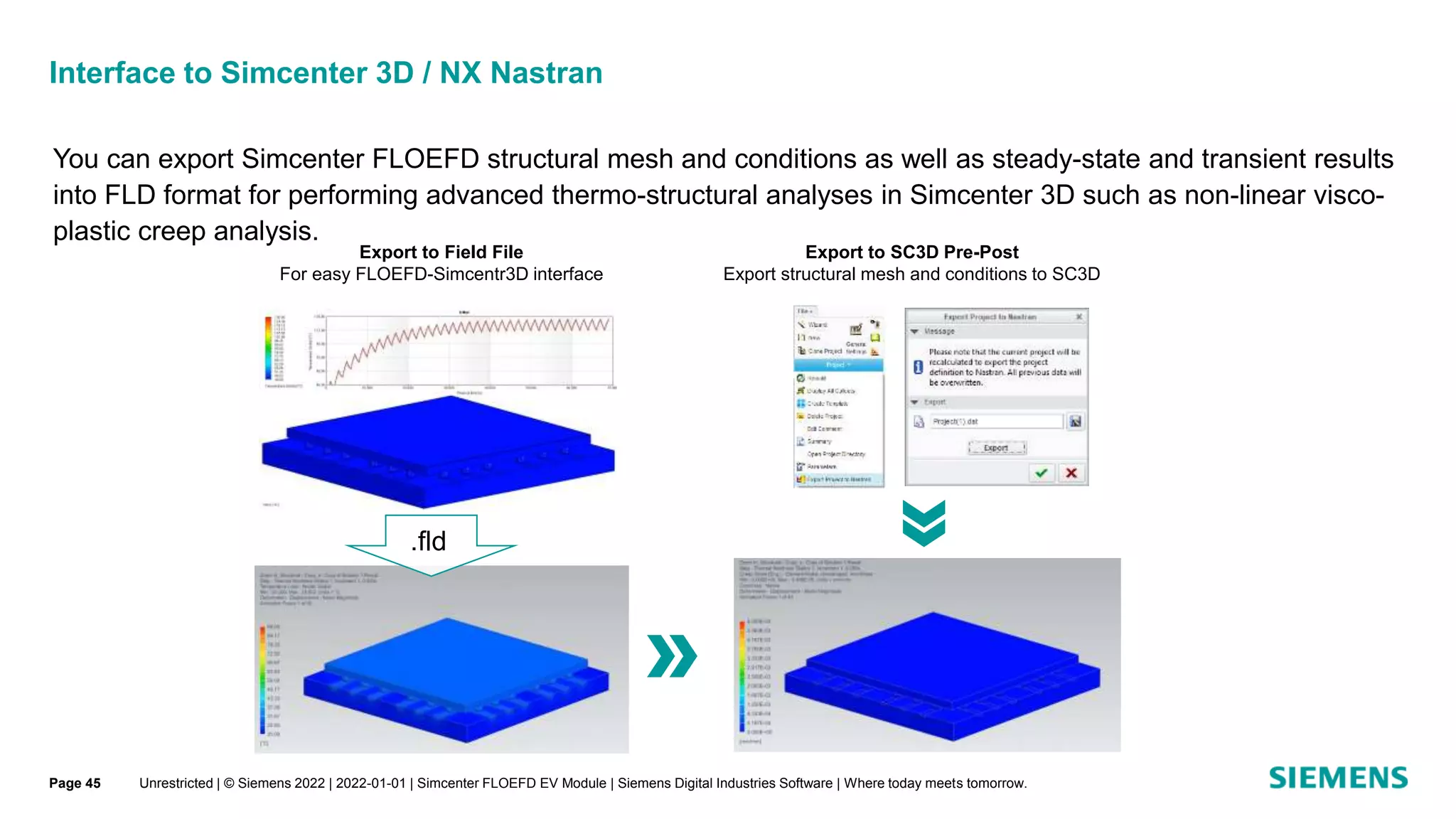 You can export Simcenter FLOEFD structural mesh and conditions as well as steady-state and transient results
into FLD format for performing advanced thermo-structural analyses in Simcenter 3D such as non-linear visco-
plastic creep analysis.
Export to SC3D Pre-Post
Export structural mesh and conditions to SC3D
Export to Field File
For easy FLOEFD-Simcentr3D interface
.fld
Interface to Simcenter 3D / NX Nastran
Unrestricted | © Siemens 2022 | 2022-01-01 | Simcenter FLOEFD EV Module | Siemens Digital Industries Software | Where today meets tomorrow.
Page 45
 