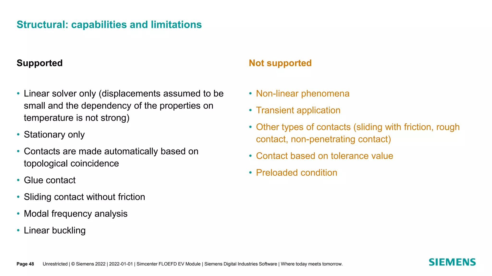 Structural: capabilities and limitations
Unrestricted | © Siemens 2022 | 2022-01-01 | Simcenter FLOEFD EV Module | Siemens Digital Industries Software | Where today meets tomorrow.
Supported
• Linear solver only (displacements assumed to be
small and the dependency of the properties on
temperature is not strong)
• Stationary only
• Contacts are made automatically based on
topological coincidence
• Glue contact
• Sliding contact without friction
• Modal frequency analysis
• Linear buckling
Not supported
• Non-linear phenomena
• Transient application
• Other types of contacts (sliding with friction, rough
contact, non-penetrating contact)
• Contact based on tolerance value
• Preloaded condition
Page 48
 