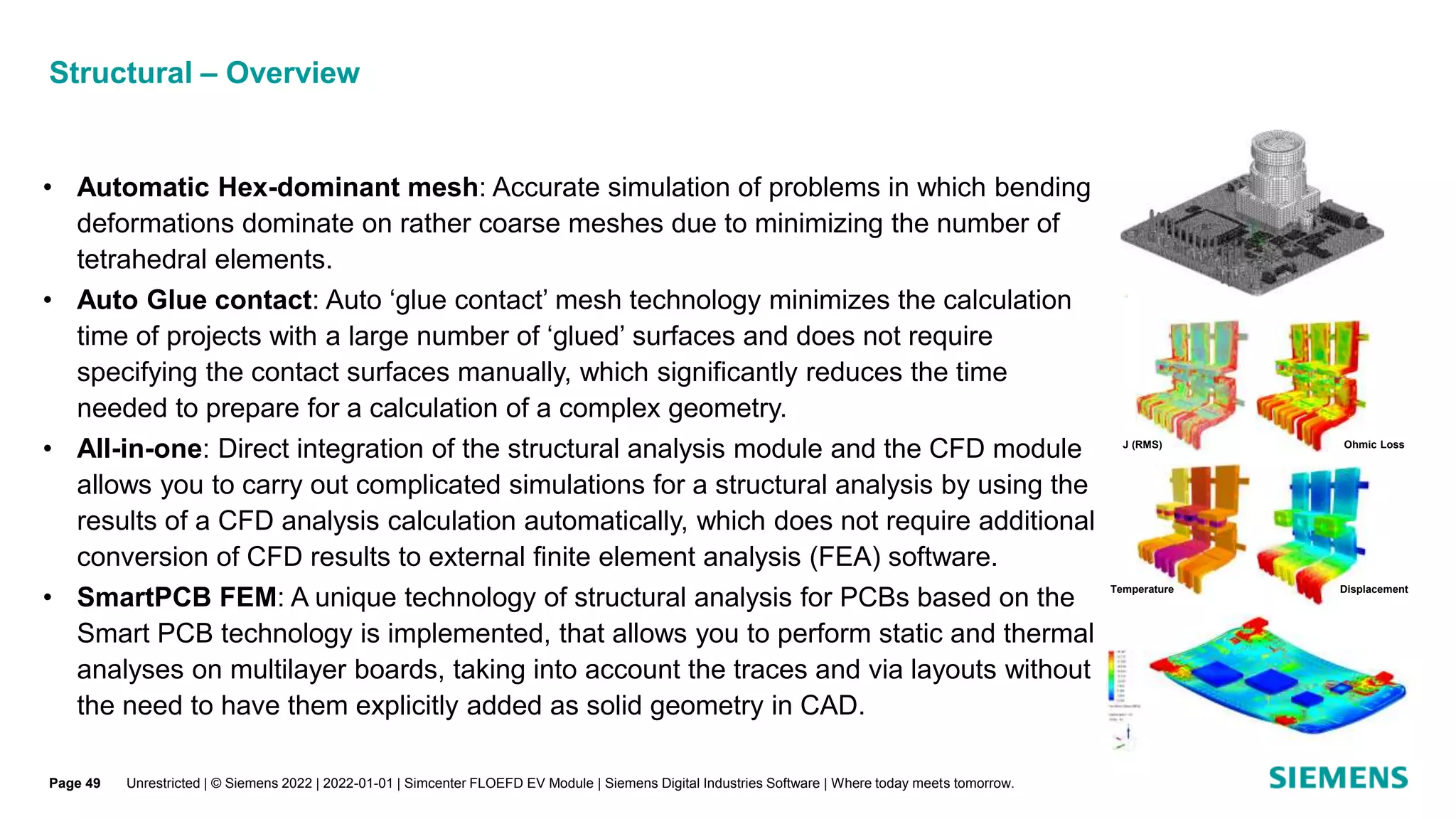 Structural – Overview
• Automatic Hex-dominant mesh: Accurate simulation of problems in which bending
deformations dominate on rather coarse meshes due to minimizing the number of
tetrahedral elements.
• Auto Glue contact: Auto ‘glue contact’ mesh technology minimizes the calculation
time of projects with a large number of ‘glued’ surfaces and does not require
specifying the contact surfaces manually, which significantly reduces the time
needed to prepare for a calculation of a complex geometry.
• All-in-one: Direct integration of the structural analysis module and the CFD module
allows you to carry out complicated simulations for a structural analysis by using the
results of a CFD analysis calculation automatically, which does not require additional
conversion of CFD results to external finite element analysis (FEA) software.
• SmartPCB FEM: A unique technology of structural analysis for PCBs based on the
Smart PCB technology is implemented, that allows you to perform static and thermal
analyses on multilayer boards, taking into account the traces and via layouts without
the need to have them explicitly added as solid geometry in CAD.
J (RMS) Ohmic Loss
Temperature Displacement
Unrestricted | © Siemens 2022 | 2022-01-01 | Simcenter FLOEFD EV Module | Siemens Digital Industries Software | Where today meets tomorrow.
Page 49
 