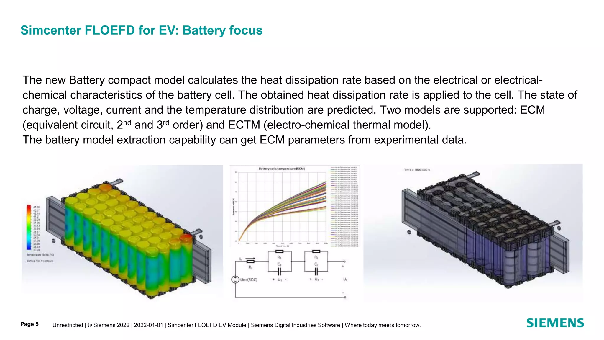 Unrestricted | © Siemens 2022 | 2022-01-01 | Simcenter FLOEFD EV Module | Siemens Digital Industries Software | Where today meets tomorrow.
Page 5
Simcenter FLOEFD for EV: Battery focus
The new Battery compact model calculates the heat dissipation rate based on the electrical or electrical-
chemical characteristics of the battery cell. The obtained heat dissipation rate is applied to the cell. The state of
charge, voltage, current and the temperature distribution are predicted. Two models are supported: ECM
(equivalent circuit, 2nd and 3rd order) and ECTM (electro-chemical thermal model).
The battery model extraction capability can get ECM parameters from experimental data.
 