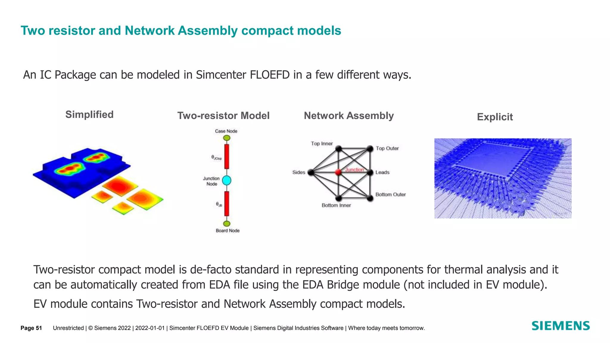 Two resistor and Network Assembly compact models
Unrestricted | © Siemens 2022 | 2022-01-01 | Simcenter FLOEFD EV Module | Siemens Digital Industries Software | Where today meets tomorrow.
An IC Package can be modeled in Simcenter FLOEFD in a few different ways.
Simplified Two-resistor Model Explicit
Network Assembly
Two-resistor compact model is de-facto standard in representing components for thermal analysis and it
can be automatically created from EDA file using the EDA Bridge module (not included in EV module).
EV module contains Two-resistor and Network Assembly compact models.
Page 51
 