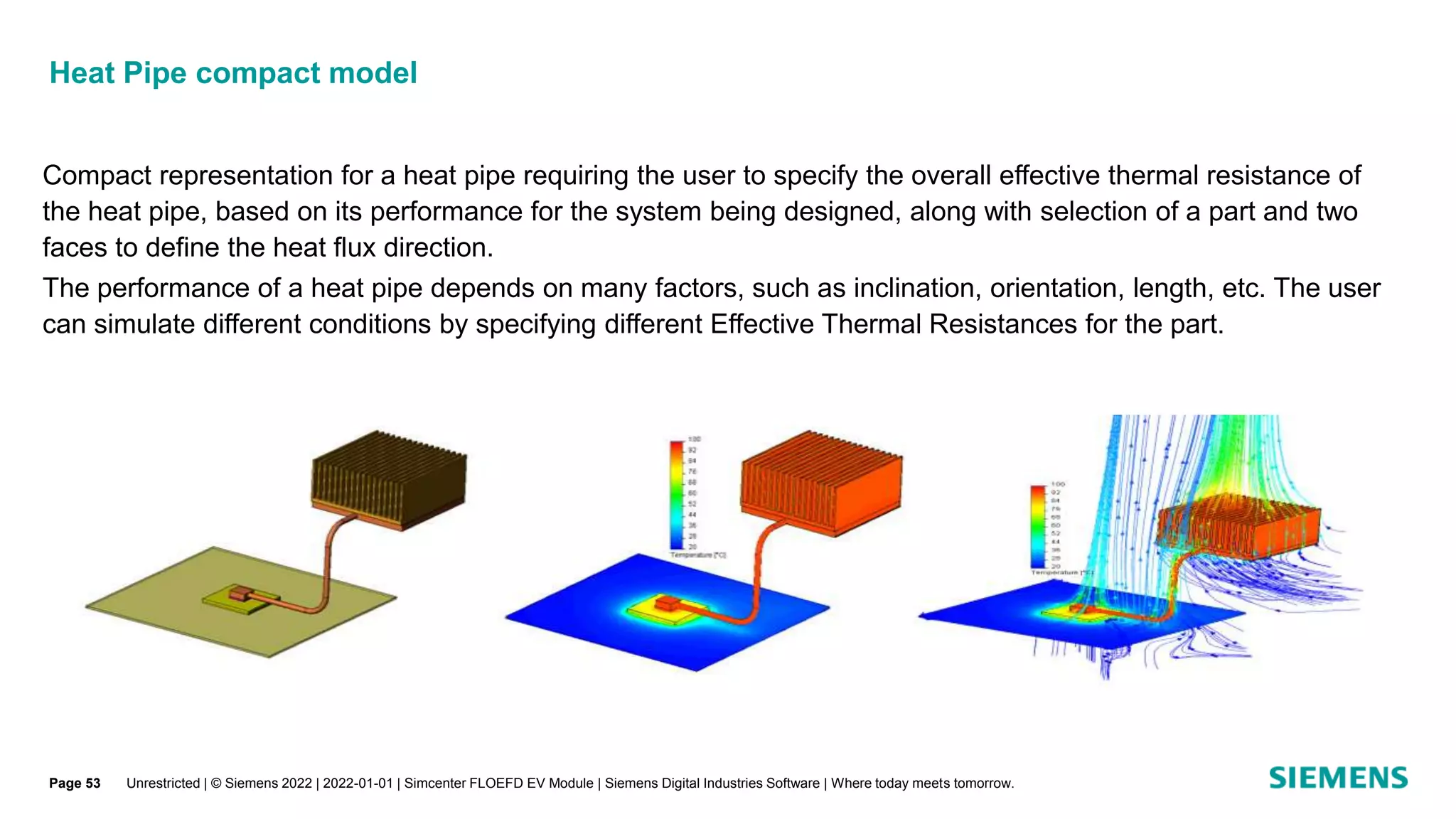 Heat Pipe compact model
Unrestricted | © Siemens 2022 | 2022-01-01 | Simcenter FLOEFD EV Module | Siemens Digital Industries Software | Where today meets tomorrow.
Compact representation for a heat pipe requiring the user to specify the overall effective thermal resistance of
the heat pipe, based on its performance for the system being designed, along with selection of a part and two
faces to define the heat flux direction.
The performance of a heat pipe depends on many factors, such as inclination, orientation, length, etc. The user
can simulate different conditions by specifying different Effective Thermal Resistances for the part.
Page 53
 