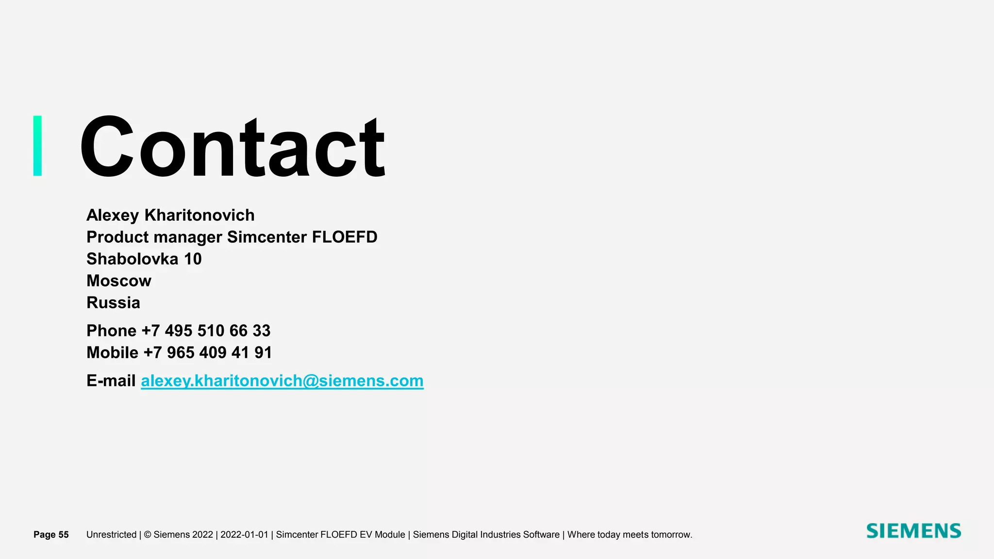 Contact
Alexey Kharitonovich
Product manager Simcenter FLOEFD
Shabolovka 10
Moscow
Russia
Phone +7 495 510 66 33
Mobile +7 965 409 41 91
E-mail alexey.kharitonovich@siemens.com
Unrestricted | © Siemens 2022 | 2022-01-01 | Simcenter FLOEFD EV Module | Siemens Digital Industries Software | Where today meets tomorrow.
Page 55
 