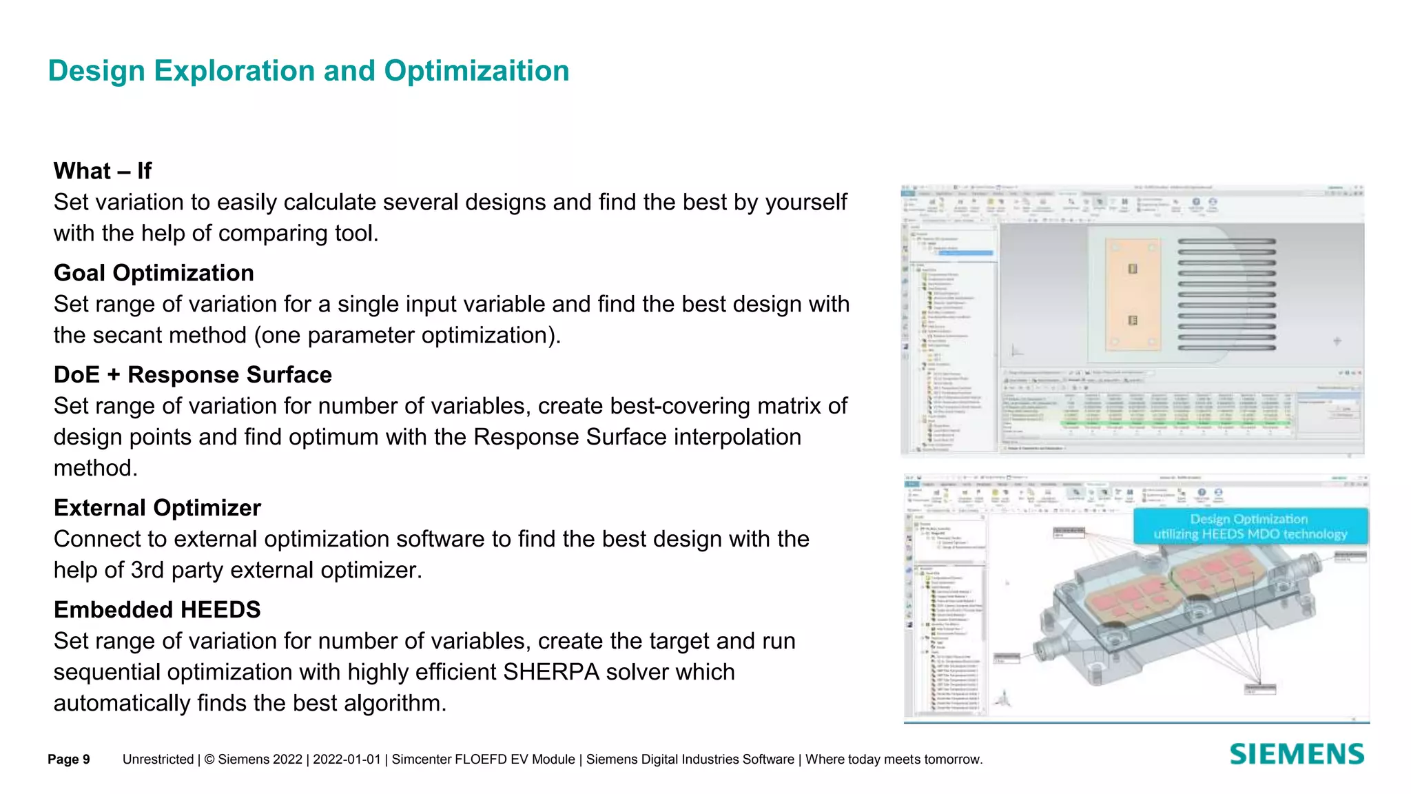 Design Exploration and Optimizaition
Unrestricted | © Siemens 2022 | 2022-01-01 | Simcenter FLOEFD EV Module | Siemens Digital Industries Software | Where today meets tomorrow.
What – If
Set variation to easily calculate several designs and find the best by yourself
with the help of comparing tool.
Goal Optimization
Set range of variation for a single input variable and find the best design with
the secant method (one parameter optimization).
DoE + Response Surface
Set range of variation for number of variables, create best-covering matrix of
design points and find optimum with the Response Surface interpolation
method.
External Optimizer
Connect to external optimization software to find the best design with the
help of 3rd party external optimizer.
Embedded HEEDS
Set range of variation for number of variables, create the target and run
sequential optimization with highly efficient SHERPA solver which
automatically finds the best algorithm.
Page 9
 