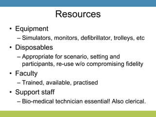Resources
• Equipment
– Simulators, monitors, defibrillator, trolleys, etc
• Disposables
– Appropriate for scenario, setting and
participants, re-use w/o compromising fidelity
• Faculty
– Trained, available, practised
• Support staff
– Bio-medical technician essential! Also clerical.
 