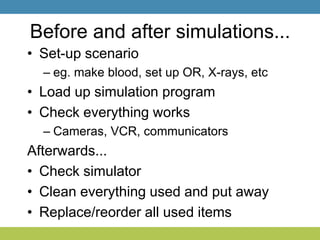 Before and after simulations...
• Set-up scenario
– eg. make blood, set up OR, X-rays, etc
• Load up simulation program
• Check everything works
– Cameras, VCR, communicators
Afterwards...
• Check simulator
• Clean everything used and put away
• Replace/reorder all used items
 