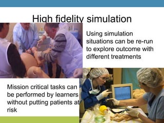 High fidelity simulation
Using simulation
situations can be re-run
to explore outcome with
different treatments
Mission critical tasks can
be performed by learners
without putting patients at
risk
 