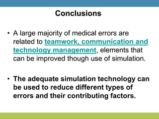 Conclusions
• A large majority of medical errors are
related to teamwork, communication and
technology management, elements that
can be improved though use of simulation.
• The adequate simulation technology can
be used to reduce different types of
errors and their contributing factors.
 