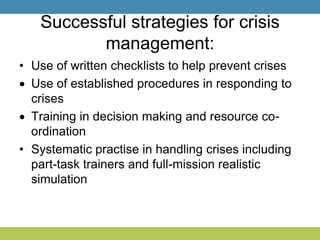 Successful strategies for crisis
management:
• Use of written checklists to help prevent crises
Use of established procedures in responding to
crises
Training in decision making and resource co-
ordination
• Systematic practise in handling crises including
part-task trainers and full-mission realistic
simulation
 