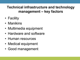 Technical infrastructure and technology
management – key factors
• Facility
• Manikins
• Multimedia equipment
• Hardware and software
• Human resources
• Medical equipment
• Good management
 