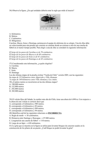 36) Observa la figura. ¿En qué unidades debería estar la regla que mide al insecto?
A. Kilómetros.
B. Metros.
C. Centímetros.
D. Miligramos.
Carolina, Mayra, Irene y Dominga, pertenecen al equipo de atletismo de su colegio. Una de ellas debe
ser seleccionada para una prueba que consiste en caminar desde un extremo a otro de una cancha de
fútbol en el menor tiempo posible. Para elegir a una de ellas se consideró la siguiente información:
El largo de los pasos de Carolina es de 79 centímetros.
El largo de los pasos de Mayra es de 68 centímetros.
El largo de los pasos de Irene es de 61 centímetros.
El largo de los pasos de Dominga es de 65 centímetros.
37) Considerando esta información, ¿a quién elegirías?
A. Carolina.
B. Mayra.
C. Irene
D. Dominga
Las dos últimas etapas de la prueba ciclista “Vuelta de Chile” versión 2005, son las siguientes:
6a etapa de 152 kilómetros entre Algarrobo y Villa Alemana.
7a etapa de 140 kilómetros entre Villa Alemana y Los Andes.
38) ¿Cuántos metros se recorrieron en las dos últimas etapas?
A. 140.000 metros
B. 152.000 metros
C. 292.000 metros
D. 302.000 metros
39) El volcán Ojos del Salado, la cumbre más alta de Chile, tiene una altura de 6.890 m. Con respecto a
la altura de este volcán es correcto decir que
A. corresponde a 6 kilómetros y 980 metros.
B. corresponde a 6 kilómetros y 89 metros.
C. corresponde a 6 kilómetros y 890 metros.
D. corresponde a 6 kilómetros y 98 metros.
40) Identifica cuál de las siguientes relaciones es INCORRECTA:
A. Regla de medir → 30 centímetros.
B. Distancia entre Santiago y Rancagua → 87.000 metros.
C. Longitud de una cancha de fútbol → 110 metros.
D. Largo de un lápiz → 650 milímetros.
41) La grúa que se muestra en la figura se utiliza para levantar bloques de concreto usados en la
construcción de los pilares de un puente. ¿Cuál bloque no podrá levantar la grúa?
 