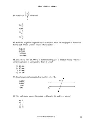 Danny Perich C. – SIMCE 8º
www.sectormatematica.cl 18
84. Al resolver
5
2
3
1
2
1
se obtiene:
A)
15
1
B) 15
C)
12
5
D)
5
12
85. Si Andrés ha ganado un premio de 30 millones de pesos, y le han pagado el premio con
billetes de $ 20.000, ¿cuántos billetes debería recibir?
A) 2.500
B) 5.000
C) 25.000
D) 50.000
86. Una persona tiene $ 6.000, va al Supermercado y gasta la mitad en frutas y verduras y
un tercio del resto en leche ¿Cuánto dinero le sobra?
A) $ 1.000
B) $ 2.000
C) $ 3.000
D) $ 1.500
87. Dada la siguiente figura calcula el ángulo x si L1 // L2
A) 120°
B) 180°
C) 60°
D) 80
88. Si el triple de un número disminuido en 15 resulta 30, ¿cuál es el número?
A) 5
B) 12
C) 15
D) 48
L1
L2
120
x
 