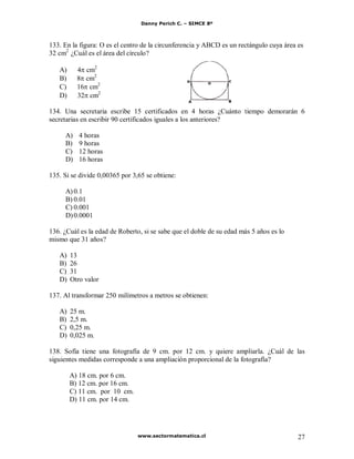 Danny Perich C. – SIMCE 8º
www.sectormatematica.cl 27
133. En la figura: O es el centro de la circunferencia y ABCD es un rectángulo cuya área es
32 cm2
¿Cuál es el área del círculo?
A) 4 cm2
B) 8 cm2
C) 16 cm2
D) 32 cm2
134. Una secretaria escribe 15 certificados en 4 horas ¿Cuánto tiempo demorarán 6
secretarias en escribir 90 certificados iguales a los anteriores?
A) 4 horas
B) 9 horas
C) 12 horas
D) 16 horas
135. Si se divide 0,00365 por 3,65 se obtiene:
A)0.1
B) 0.01
C) 0.001
D)0.0001
136. ¿Cuál es la edad de Roberto, si se sabe que el doble de su edad más 5 años es lo
mismo que 31 años?
A) 13
B) 26
C) 31
D) Otro valor
137. Al transformar 250 milímetros a metros se obtienen:
A) 25 m.
B) 2,5 m.
C) 0,25 m.
D) 0,025 m.
138. Sofía tiene una fotografía de 9 cm. por 12 cm. y quiere ampliarla. ¿Cuál de las
siguientes medidas corresponde a una ampliación proporcional de la fotografía?
A) 18 cm. por 6 cm.
B) 12 cm. por 16 cm.
C) 11 cm. por 10 cm.
D) 11 cm. por 14 cm.
 