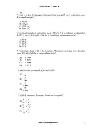 Danny Perich C. – SIMCE 8º
www.sectormatematica.cl 3
D) 72
7. ¿Cuál es el área de una región rectangular si su largo es 60 cm. y su ancho un tercio
de la medida anterior?
A. 80 cm2
B. 180 cm2
C. 1.200 cm2
D. 3.600 cm2
8. Un día determinado, la temperatura fue de -2°C a las 7 de la mañana y la máxima fue
de 15°C a las tres de la tarde. ¿Cuál fue la variación de temperatura ese día?
A) 13° C
B) 17° C
C) 23° C
D) 27° C
9. Una tienda ofrece el 20 % de descuento. Al comprar un artículo con esta rebaja
pagué $ 10.000 ¿Cuál fue el monto del descuento?
A) $ 2.000
B) $ 2.500
C) $ 4.000
D) $ 1.250
10. ¿Qué fracción corresponde al decimal 0,075?
A)
10
7
B)
100
75
C)
000.1
75
D)
000.10
75
11. ¿Cuál de estos pares de razones forman una proporción?
A)
10
4
y
6
2
B)
6
5,1
y
2
5,0
C)
14
7
y
4
5
 