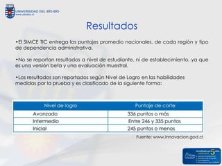 Resultados
•El SIMCE TIC entrega los puntajes promedio nacionales, de cada región y tipo
de dependencia administrativa.

•No se reportan resultados a nivel de estudiante, ni de establecimiento, ya que
es una versión beta y una evaluación muestral.

•Los resultados son reportados según Nivel de Logro en las habilidades
medidas por la prueba y es clasificado de la siguiente forma:




                                                  Fuente: www.innovacion.god.cl
 