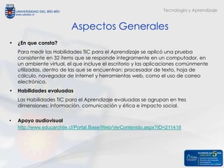 Tecnología y Aprendizaje



                          Aspectos Generales
•   ¿En que consta?
    Para medir las Habilidades TIC para el Aprendizaje se aplicó una prueba
    consistente en 32 ítems que se responde íntegramente en un computador, en
    un ambiente virtual, el que incluye el escritorio y las aplicaciones comúnmente
    utilizadas, dentro de las que se encuentran: procesador de texto, hoja de
    cálculo, navegador de Internet y herramientas web, como el uso de correo
    electrónico.
•   Habilidades evaluadas
    Las Habilidades TIC para el Aprendizaje evaluadas se agrupan en tres
    dimensiones: información, comunicación y ética e impacto social.

•   Apoyo audiovisual
    http://www.educarchile.cl/Portal.Base/Web/VerContenido.aspx?ID=211418
 