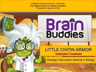 Strategic Intervention Material in BiologyStrategic Intervention Material in Biology
Philippine Normal University – MindanaoPhilippine Normal University – Mindanao
The National Center for Teacher EducationThe National Center for Teacher Education
ProsperidadProsperidad,, Agusan del SurAgusan del Sur
LITTLE CHITIN ARMORLITTLE CHITIN ARMOR
Subphylum CrustaceaSubphylum Crustacea
Submitted to:Submitted to:
Prof. rose d. arquionProf. rose d. arquion
Submitted by:Submitted by:
Rhea Teressa S. Suba-anRhea Teressa S. Suba-an
 