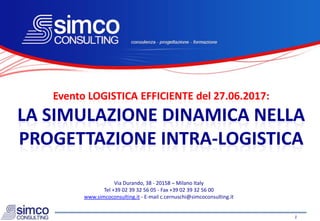 La Simulazione Dinamica nel progetto dei sistemi di stoccaggio e material handling 1
Evento LOGISTICA EFFICIENTE del 27.06.2017:
LA SIMULAZIONE DINAMICA NELLA
PROGETTAZIONE INTRA-LOGISTICA
Via Durando, 38 - 20158 – Milano Italy
Tel +39 02 39 32 56 05 - Fax +39 02 39 32 56 00
www.simcoconsulting.it - E-mail c.cernuschi@simcoconsulting.it
 