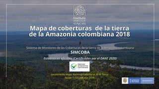 Lanzamiento Mapa Nacional Coberturas de la Tierra


Escala 1:100.000 año 2018
Mapa de coberturas de la tierra


de la Amazonia colombiana 2018
Sistema de Monitoreo de las Coberturas de la tierra de la Amazonia colombiana


SIMCOBA
Estadísticas o
fi
ciales (Certi
fi
cadas por el DANE 2020)
 