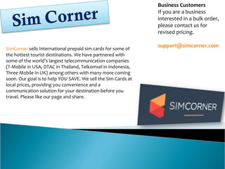 SimCorner sells International prepaid sim cards for some of
the hottest tourist destinations. We have partnered with
some of the world’s largest telecommunication companies
(T-Mobile in USA, DTAC in Thailand, Telkomsel in Indonesia,
Three Mobile in UK) among others with many more coming
soon. Our goal is to help YOU SAVE. We sell the Sim Cards at
local prices, providing you convenience and a
communication solution for your destination before you
travel. Please like our page and share.
Business Customers
If you are a business
interested in a bulk order,
please contact us for
revised pricing.
support@simcorner.com
 