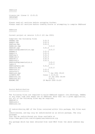 SAASound
--------

Licence.txt (issue 1) (3.01.0)
IMPORTANT
---------

Please read all sections before unzipping further.
Please read all sections before viewing source or attempting to compile SAASound


SAASound
--------

Current project at version 3.01.0 (10 Jan 2001)

Comprises the following files
SAAAmp.cpp                         3.01.0
SAAEnv.cpp                         3.01.0
SAAFreq.cpp                        3.01.0
SAANoise.cpp                             3.01.0
SAASndC.cpp                        3.01.0
SAASoundImplementation.cpp               3.01.0
SAAAmp.h                           3.01.0
SAAEnv.h                           3.01.0
SAAFreq.h                          3.01.0
SAANoise.h                         3.01.0
SAASndC.h                          3.01.0
SAASound.h                         3.01.0
SAASoundImplementation.h                 3.01.0
types.h                                  3.01.0
SAAFreqTable.dat                   3.01.0
SAASound.def                             3.01.0
SAASound.rc                        3.01.0
resource.h                         3.01.0
SAASound.dsp                             7 Jan 2001 09:23
LICENCE.TXT                        Issue 1 (3.01.0)
SAASound.lib                             10 Jan 2001 00:49
SAASound.dll                             3.01.0
README.TXT                         29 March 2000 01:03




Source Redistribution
---------------------

The following files are required to build SAASound support into WinCoupe, SAAEmu
or any other code that makes use of SAASound. Note that for a given application,
not all of the following files may be required.
SAASndC.h
SAASound.h
SAASound.lib


If redistributing ANY of the files contained within this package, ALL files must
be
redistributed, and may only be redistributed as an entire package. The only
packages
that may be redistributed are those available at
http://www.geocities.com/stripwax/saa/saasource.zip

Any package which has been obtained from (and ONLY from) the above address may
be
 