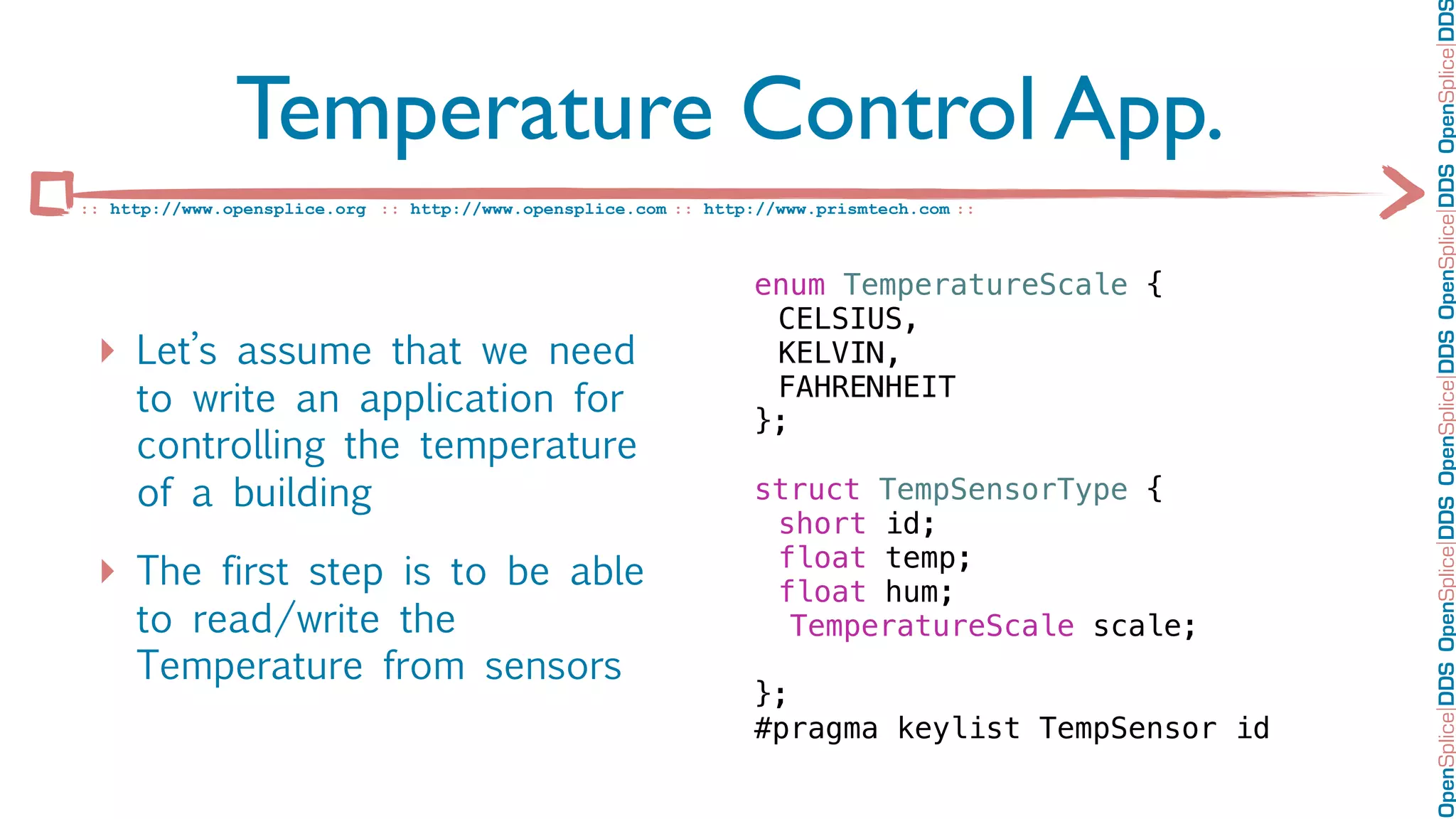OpenSplice DDS OpenSplice DDS OpenSplice DDS OpenSplice DDS OpenSplice DD
               Temperature Control App.
:: http://www.opensplice.org :: http://www.opensplice.com :: http://www.prismtech.com ::



                                                                  enum TemperatureScale {
                                                                  ! CELSIUS,
 ‣ Let’s assume that we need                                      ! KELVIN,
     to write an application for                                  ! FAHRENHEIT
                                                                  };
     controlling the temperature                                  !
     of a building                                                struct TempSensorType {
                                                                  ! short id;
                                                                  ! float temp;
 ‣ The first step is to be able                                   ! float hum;
     to read/write the                                               TemperatureScale scale;
     Temperature from sensors
                                                                  };
                                                                  #pragma keylist TempSensor id
 