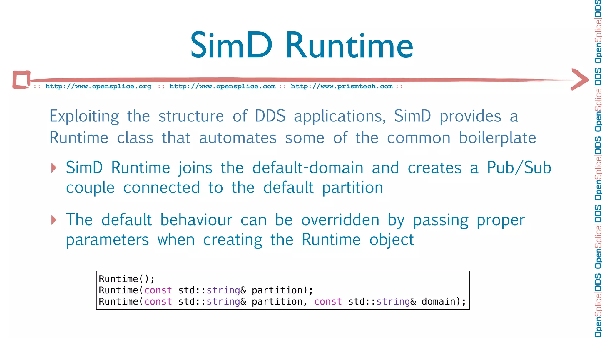 OpenSplice DDS OpenSplice DDS OpenSplice DDS OpenSplice DDS OpenSplice DD
                                     SimD Runtime
:: http://www.opensplice.org :: http://www.opensplice.com :: http://www.prismtech.com ::



   Exploiting the structure of DDS applications, SimD provides a
   Runtime class that automates some of the common boilerplate
   ‣ SimD Runtime joins the default-domain and creates a Pub/Sub
       couple connected to the default partition

   ‣ The default behaviour can be overridden by passing proper
       parameters when creating the Runtime object

               Runtime();
               Runtime(const std::string& partition);
               Runtime(const std::string& partition, const std::string& domain);
 