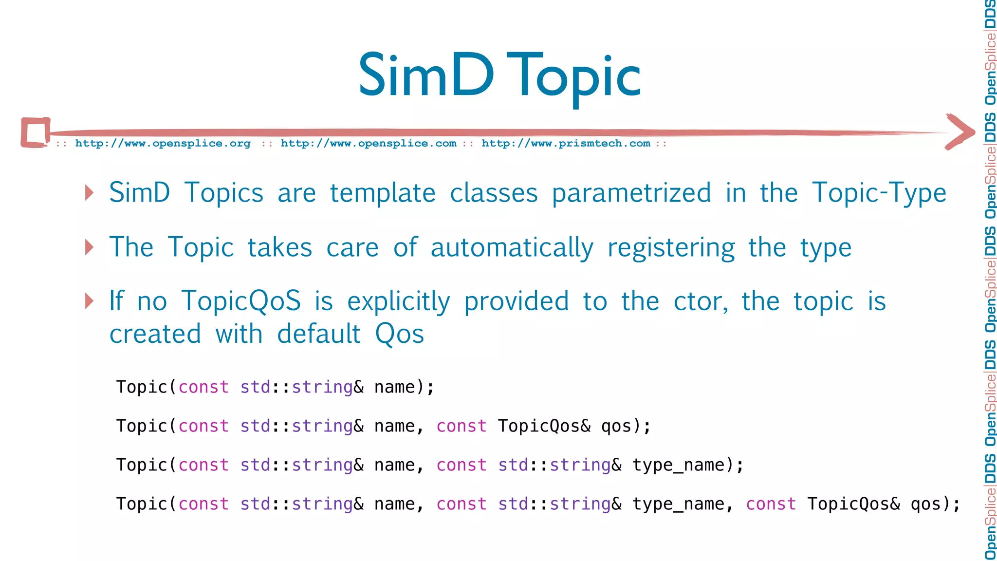 OpenSplice DDS OpenSplice DDS OpenSplice DDS OpenSplice DDS OpenSplice DD
                                           SimD Topic
:: http://www.opensplice.org :: http://www.opensplice.com :: http://www.prismtech.com ::



   ‣ SimD Topics are template classes parametrized in the Topic-Type
   ‣ The Topic takes care of automatically registering the type
   ‣ If no TopicQoS is explicitly provided to the ctor, the topic is
       created with default Qos
        Topic(const std::string& name);

        Topic(const std::string& name, const TopicQos& qos);

        Topic(const std::string& name, const std::string& type_name);

        Topic(const std::string& name, const std::string& type_name, const TopicQos& qos);
 