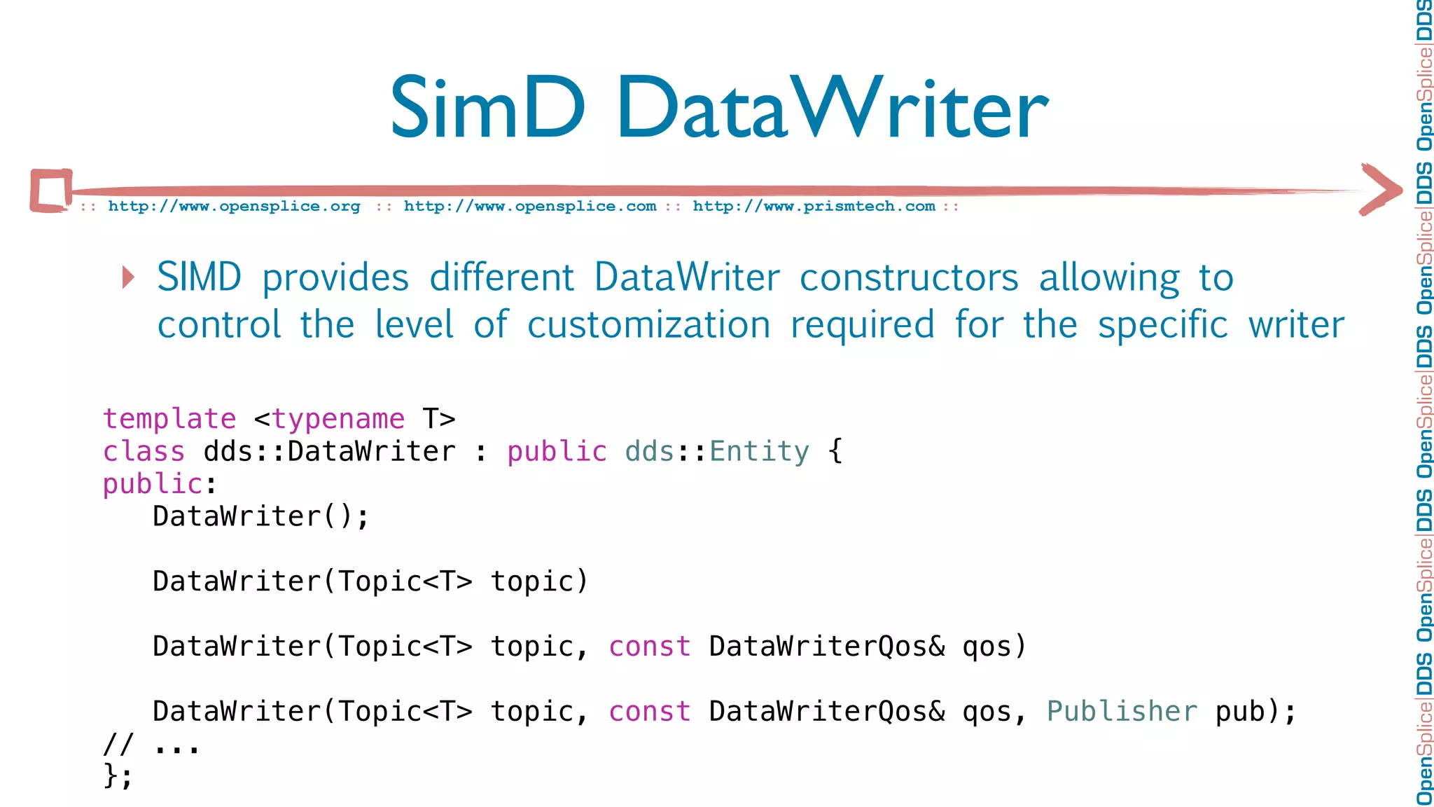 OpenSplice DDS OpenSplice DDS OpenSplice DDS OpenSplice DDS OpenSplice DD
                              SimD DataWriter
:: http://www.opensplice.org :: http://www.opensplice.com :: http://www.prismtech.com ::



   ‣ SIMD provides different DataWriter constructors allowing to
       control the level of customization required for the specific writer

  template <typename T>
  class dds::DataWriter : public dds::Entity {
  public:
     DataWriter();

       DataWriter(Topic<T> topic)

       DataWriter(Topic<T> topic, const DataWriterQos& qos)

     DataWriter(Topic<T> topic, const DataWriterQos& qos, Publisher pub);
  // ...
  };
 