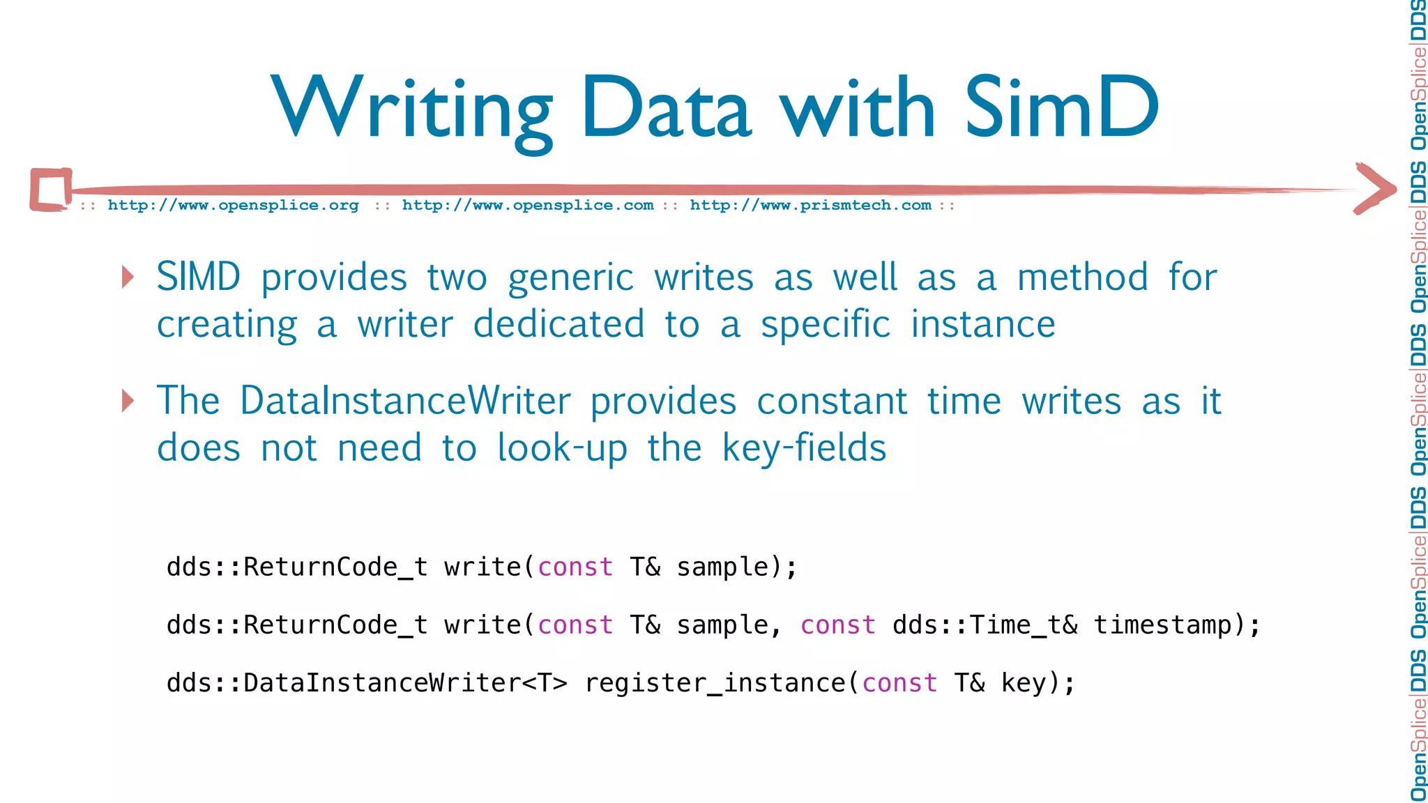 OpenSplice DDS OpenSplice DDS OpenSplice DDS OpenSplice DDS OpenSplice DD
                   Writing Data with SimD
:: http://www.opensplice.org :: http://www.opensplice.com :: http://www.prismtech.com ::



   ‣ SIMD provides two generic writes as well as a method for
       creating a writer dedicated to a specific instance

   ‣ The DataInstanceWriter provides constant time writes as it
       does not need to look-up the key-fields


        dds::ReturnCode_t write(const T& sample);

        dds::ReturnCode_t write(const T& sample, const dds::Time_t& timestamp);

        dds::DataInstanceWriter<T> register_instance(const T& key);
 