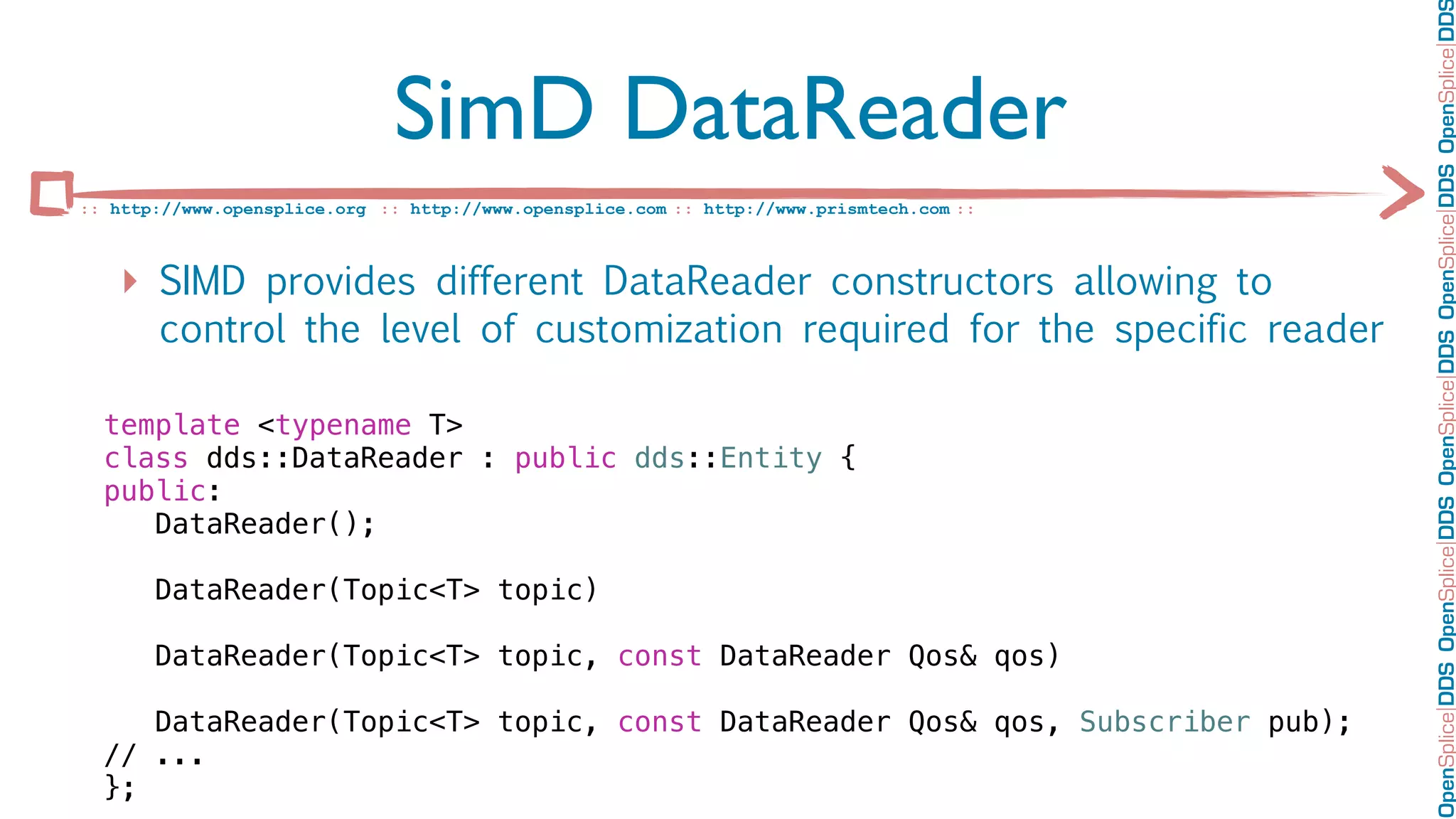OpenSplice DDS OpenSplice DDS OpenSplice DDS OpenSplice DDS OpenSplice DD
                              SimD DataReader
:: http://www.opensplice.org :: http://www.opensplice.com :: http://www.prismtech.com ::



   ‣ SIMD provides different DataReader constructors allowing to
       control the level of customization required for the specific reader

  template <typename T>
  class dds::DataReader : public dds::Entity {
  public:
     DataReader();

       DataReader(Topic<T> topic)

       DataReader(Topic<T> topic, const DataReader Qos& qos)

     DataReader(Topic<T> topic, const DataReader Qos& qos, Subscriber pub);
  // ...
  };
 