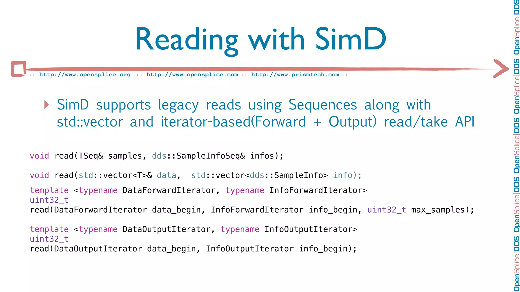 OpenSplice DDS OpenSplice DDS OpenSplice DDS OpenSplice DDS OpenSplice DD
                             Reading with SimD
:: http://www.opensplice.org :: http://www.opensplice.com :: http://www.prismtech.com ::




   ‣ SimD supports legacy reads using Sequences along with
       std::vector and iterator-based(Forward + Output) read/take API

void read(TSeq& samples, dds::SampleInfoSeq& infos);

void read(std::vector<T>& data,             std::vector<dds::SampleInfo> info);
template <typename DataForwardIterator, typename InfoForwardIterator>
uint32_t
read(DataForwardIterator data_begin, InfoForwardIterator info_begin, uint32_t max_samples);

template <typename DataOutputIterator, typename InfoOutputIterator>
uint32_t
read(DataOutputIterator data_begin, InfoOutputIterator info_begin);
 