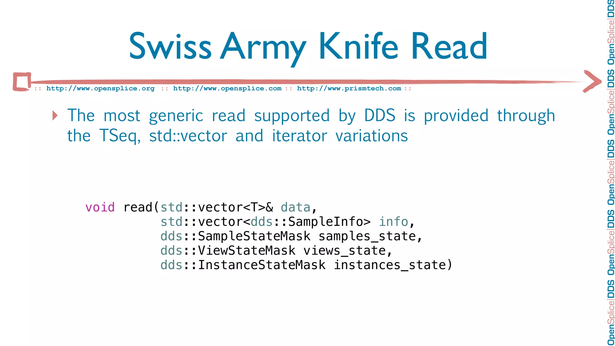 OpenSplice DDS OpenSplice DDS OpenSplice DDS OpenSplice DDS OpenSplice DD
                      Swiss Army Knife Read
:: http://www.opensplice.org :: http://www.opensplice.com :: http://www.prismtech.com ::



   ‣ The most generic read supported by DDS is provided through
       the TSeq, std::vector and iterator variations



           void read(std::vector<T>& data,
                     std::vector<dds::SampleInfo> info,
                     dds::SampleStateMask samples_state,
                     dds::ViewStateMask views_state,
                     dds::InstanceStateMask instances_state)
 